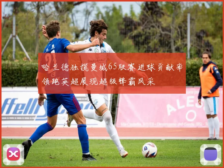 哈兰德独揽曼城65联赛进球贡献率领跑英超展现超级锋霸风采