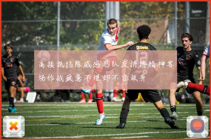 高接抵挡陈威感恩队友拼搏精神客场作战疲惫不堪却不言放弃