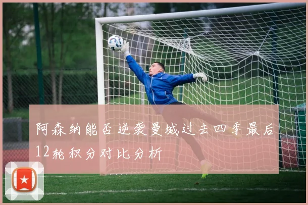 阿森纳能否逆袭曼城过去四季最后12轮积分对比分析