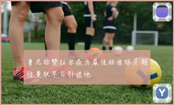 鲁尼称赞拉尔森为最佳租借球员期待曼联早日引进他