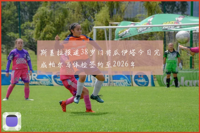 斯基拉报道38岁门将瓜伊塔今日完成帕尔马体检签约至2026年