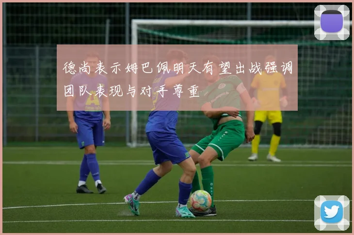 德尚表示姆巴佩明天有望出战强调团队表现与对手尊重