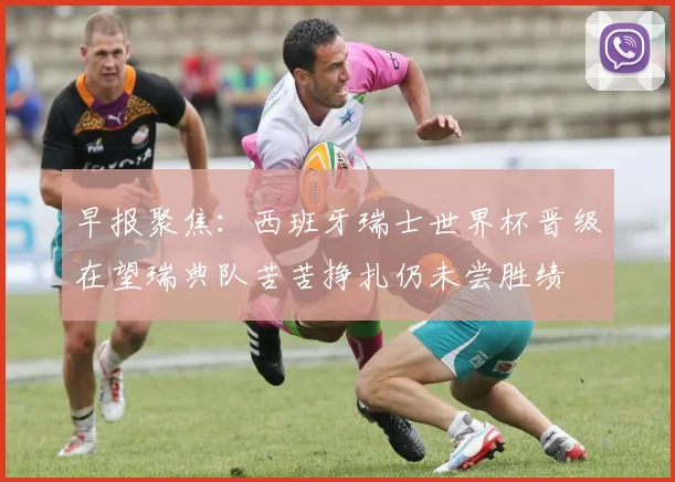 早报聚焦：西班牙瑞士世界杯晋级在望瑞典队苦苦挣扎仍未尝胜绩