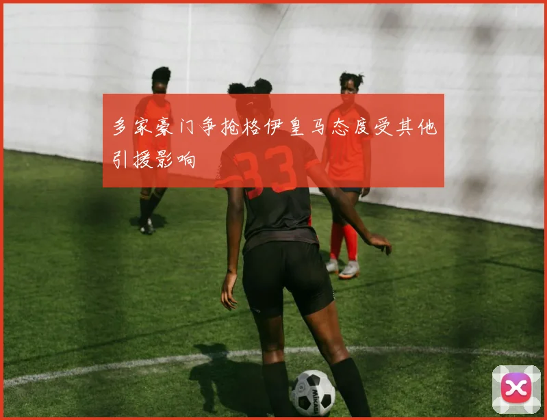 多家豪门争抢格伊皇马态度受其他引援影响