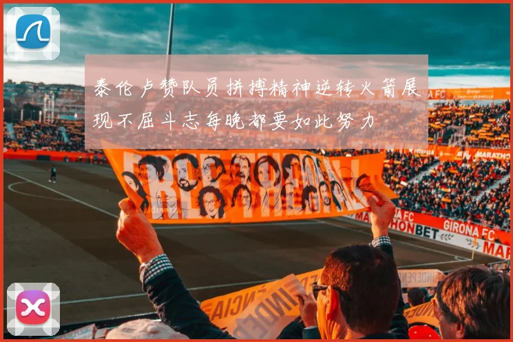 泰伦卢赞队员拼搏精神逆转火箭展现不屈斗志每晚都要如此努力