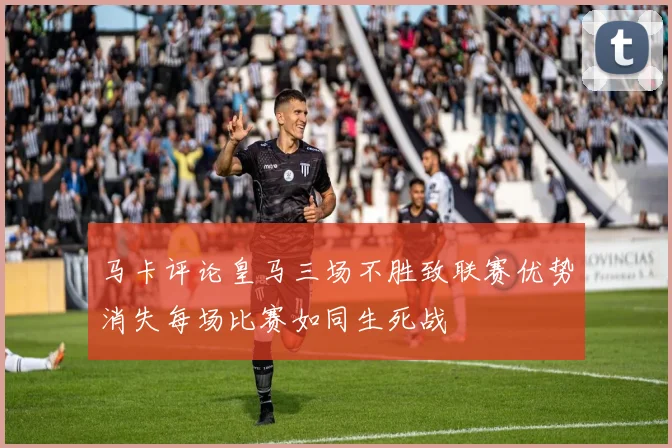 马卡评论皇马三场不胜致联赛优势消失每场比赛如同生死战