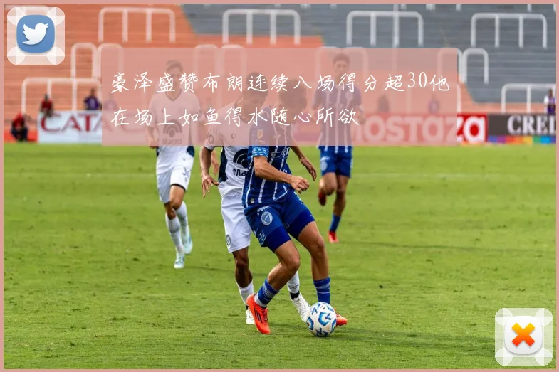 豪泽盛赞布朗连续八场得分超30他在场上如鱼得水随心所欲