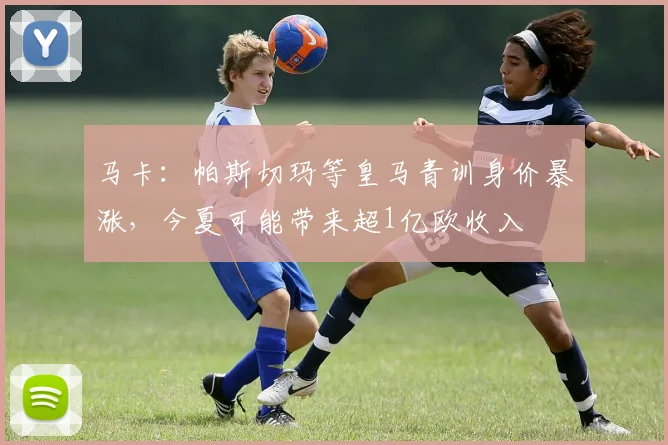 马卡：帕斯切玛等皇马青训身价暴涨，今夏可能带来超1亿欧收入