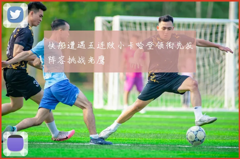 快船遭遇五连败小卡哈登领衔先发阵容挑战老鹰