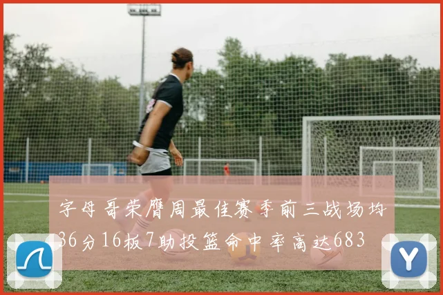 字母哥荣膺周最佳赛季前三战场均36分16板7助投篮命中率高达683