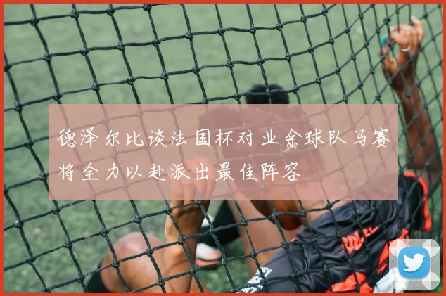 德泽尔比谈法国杯对业余球队马赛将全力以赴派出最佳阵容