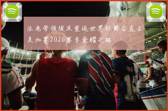 法老带领埃及重返世界杯舞台直击美加墨2026赛季荣耀之路
