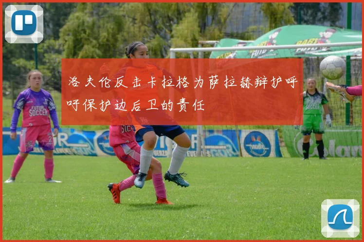 洛夫伦反击卡拉格为萨拉赫辩护呼吁保护边后卫的责任