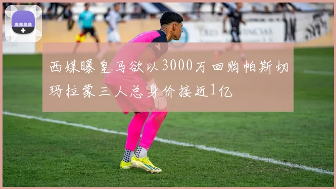 西媒曝皇马欲以3000万回购帕斯切玛拉蒙三人总身价接近1亿