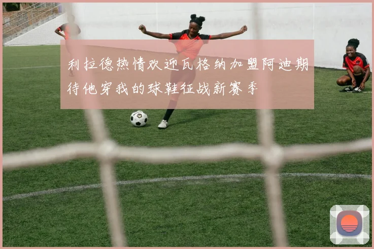 利拉德热情欢迎瓦格纳加盟阿迪期待他穿我的球鞋征战新赛季