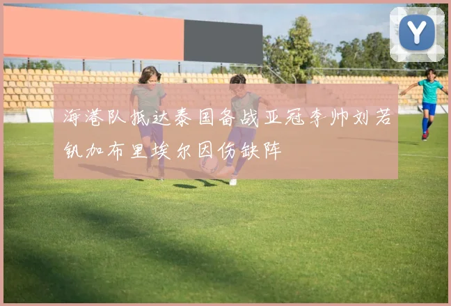 海港队抵达泰国备战亚冠李帅刘若钒加布里埃尔因伤缺阵