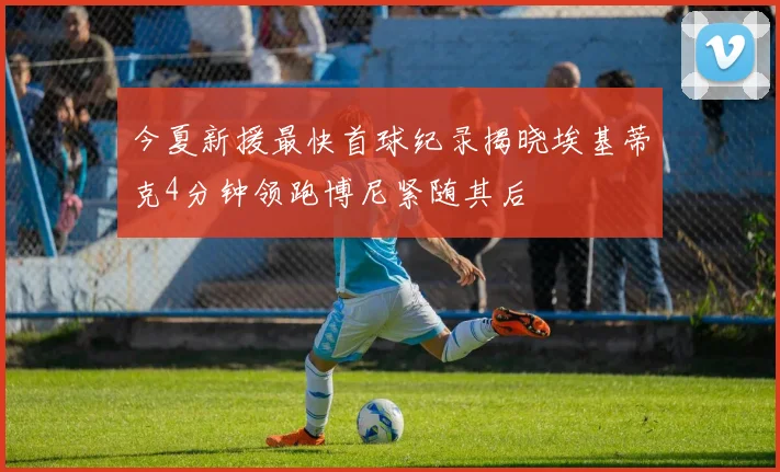 今夏新援最快首球纪录揭晓埃基蒂克4分钟领跑博尼紧随其后