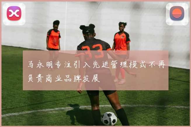 马永明专注引入先进管理模式不再负责商业品牌发展
