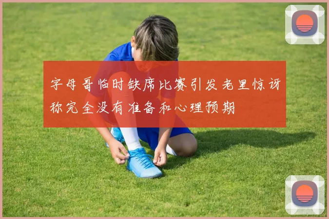 字母哥临时缺席比赛引发老里惊讶称完全没有准备和心理预期
