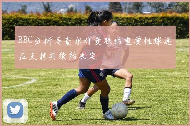 BBC分析马奎尔对曼联的重要性球迷应支持其续约决定