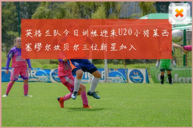 英格兰队今日训练迎来U20小将莱西塞缪尔坎贝尔三位新星加入
