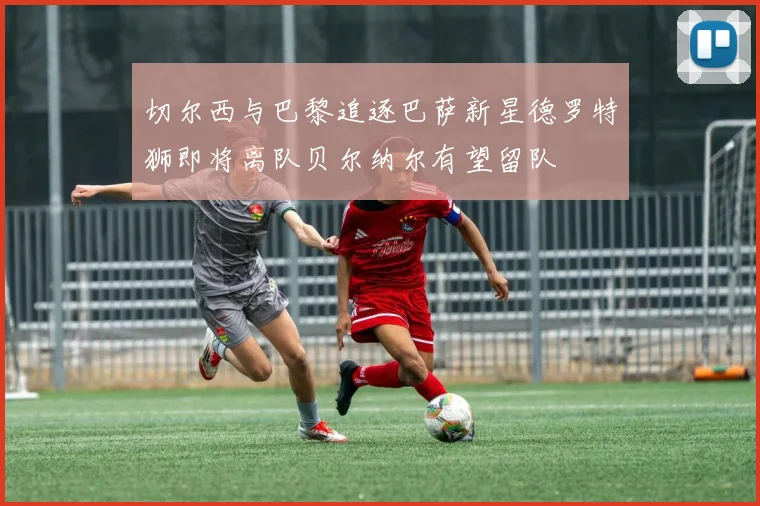 切尔西与巴黎追逐巴萨新星德罗特狮即将离队贝尔纳尔有望留队