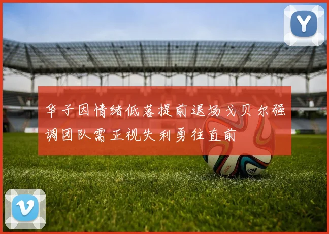 华子因情绪低落提前退场戈贝尔强调团队需正视失利勇往直前