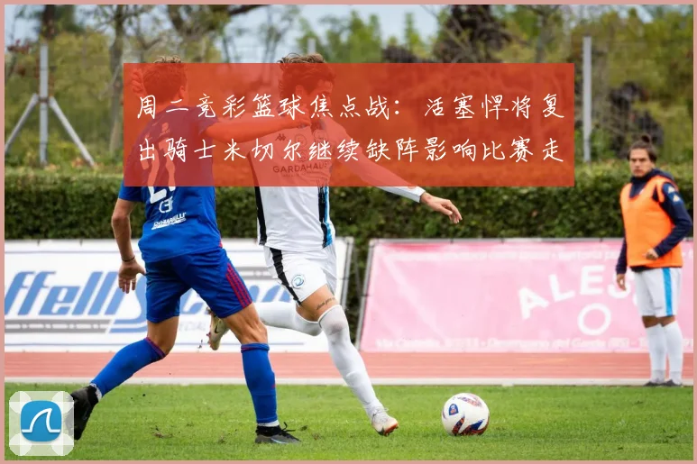 周二竞彩篮球焦点战：活塞悍将复出骑士米切尔继续缺阵影响比赛走势