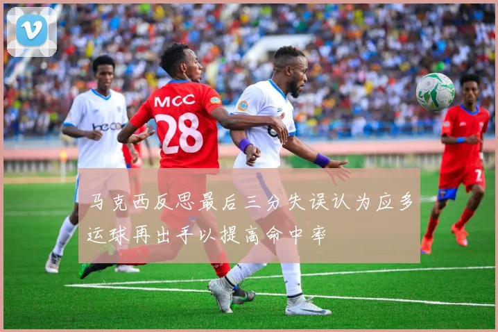 马克西反思最后三分失误认为应多运球再出手以提高命中率