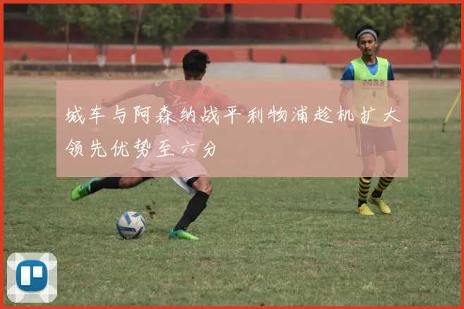 城车与阿森纳战平利物浦趁机扩大领先优势至六分