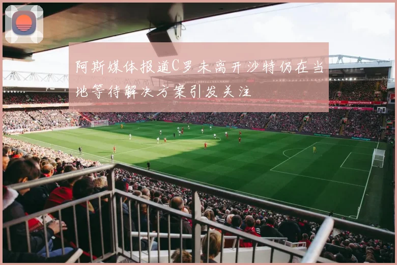 阿斯媒体报道C罗未离开沙特仍在当地等待解决方案引发关注