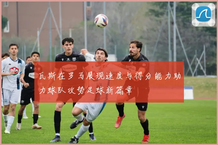 瓦斯在罗马展现速度与得分能力助力球队攻势足球新篇章