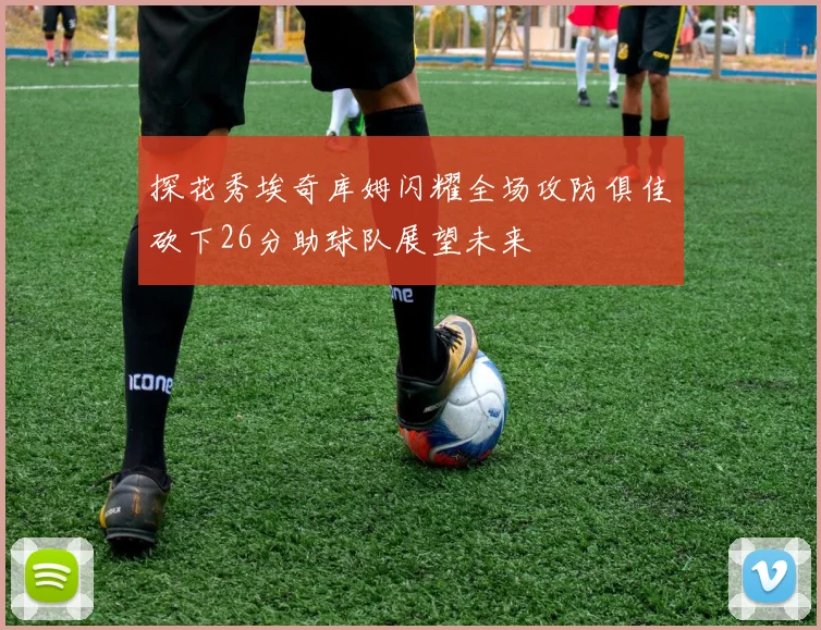 探花秀埃奇库姆闪耀全场攻防俱佳砍下26分助球队展望未来