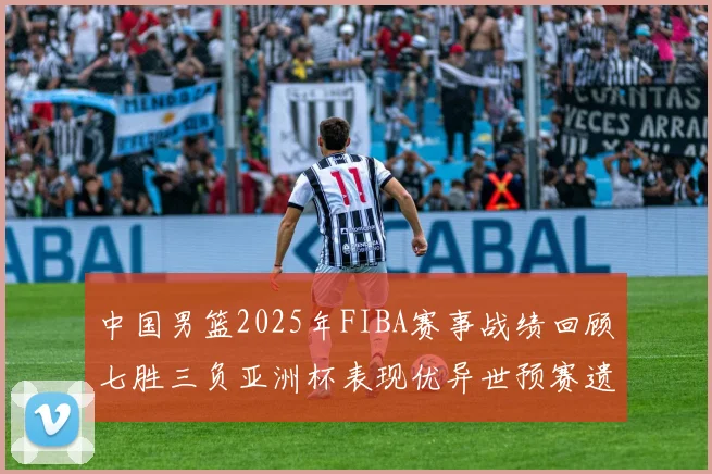 中国男篮2025年FIBA赛事战绩回顾七胜三负亚洲杯表现优异世预赛遗憾负于韩国
