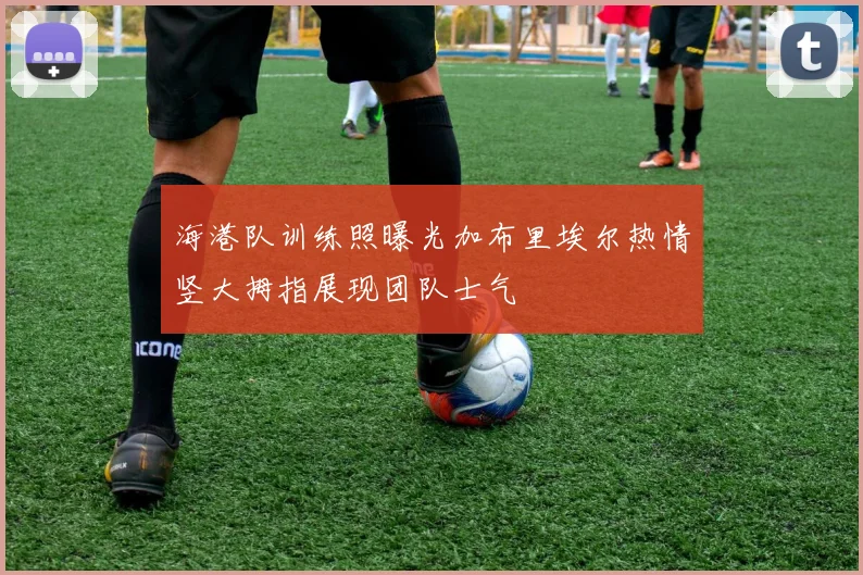 海港队训练照曝光加布里埃尔热情竖大拇指展现团队士气