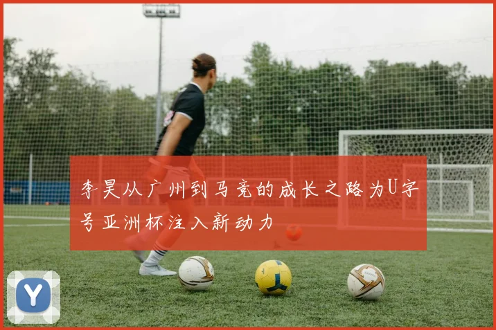 李昊从广州到马竞的成长之路为U字号亚洲杯注入新动力