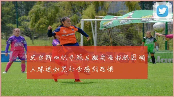 皮尔斯回忆夺冠后搬离洛杉矶因湖人球迷如黑社会感到恐惧