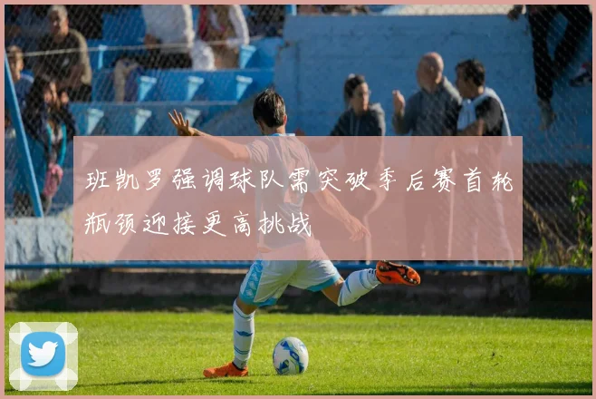 班凯罗强调球队需突破季后赛首轮瓶颈迎接更高挑战