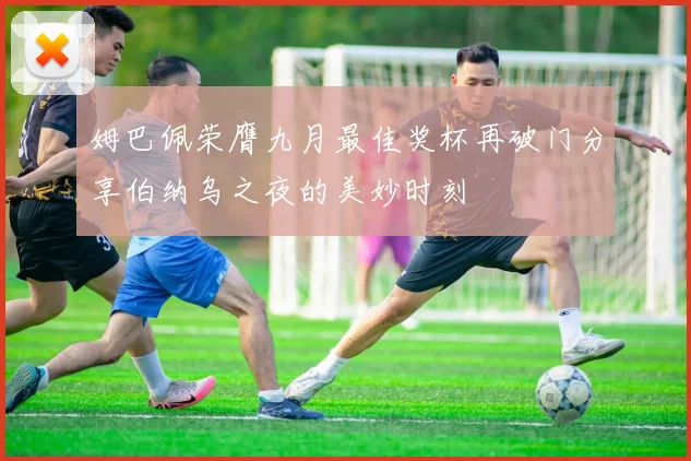 姆巴佩荣膺九月最佳奖杯再破门分享伯纳乌之夜的美妙时刻