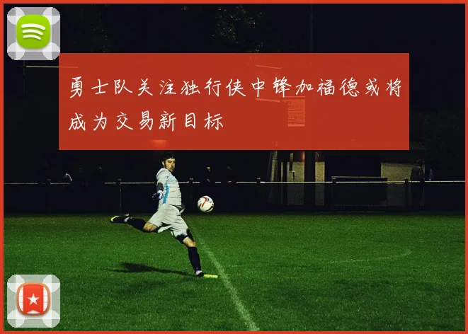 勇士队关注独行侠中锋加福德或将成为交易新目标