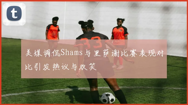 美媒调侃Shams与里萨谢比赛表现对比引发热议与欢笑
