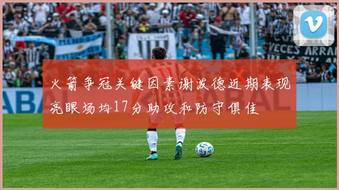 火箭争冠关键因素谢泼德近期表现亮眼场均17分助攻和防守俱佳
