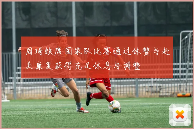 周琦缺席国家队比赛通过休整与赴美康复获得充足休息与调整