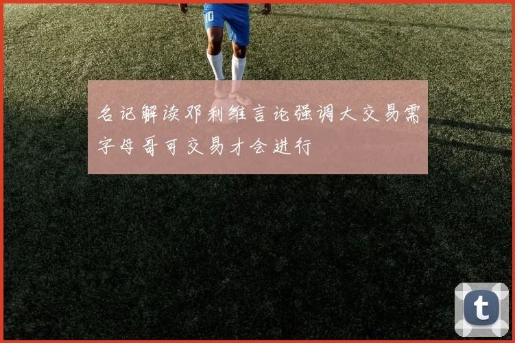 名记解读邓利维言论强调大交易需字母哥可交易才会进行