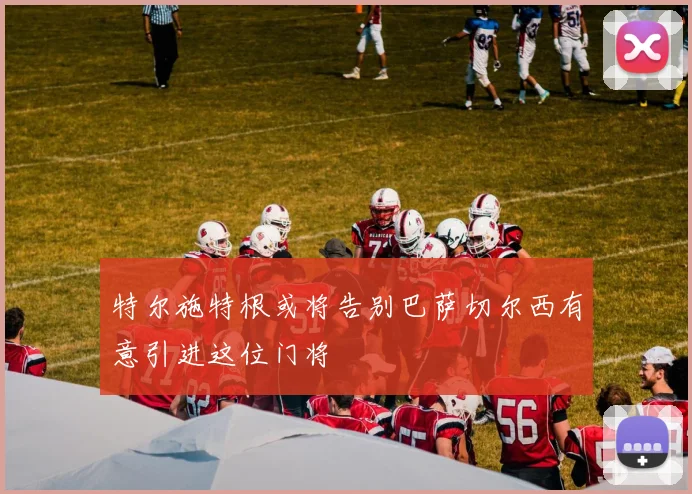 特尔施特根或将告别巴萨切尔西有意引进这位门将