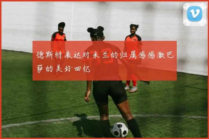 德斯特表达对米兰的归属感感激巴萨的美好回忆