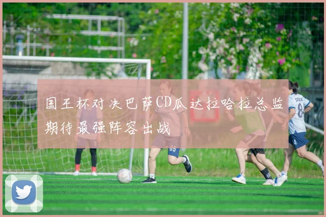 国王杯对决巴萨CD瓜达拉哈拉总监期待最强阵容出战