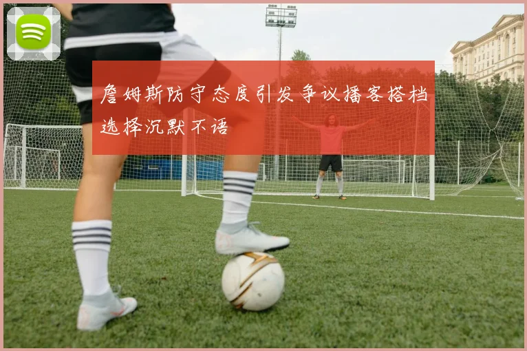 詹姆斯防守态度引发争议播客搭档选择沉默不语