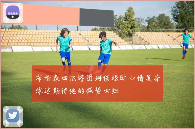 布伦森回忆塔图姆伤退时心情复杂球迷期待他的强势回归