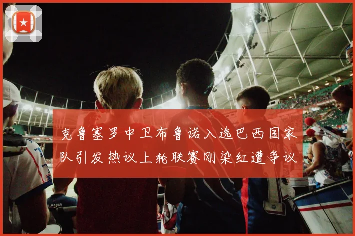 克鲁塞罗中卫布鲁诺入选巴西国家队引发热议上轮联赛刚染红遭争议